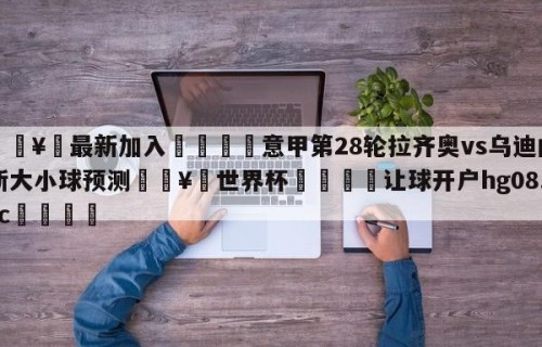 🥀最新加入🐔意甲第28轮拉齐奥vs乌迪内斯大小球预测🥀世界杯🐔让球开户hg08.cc🎁